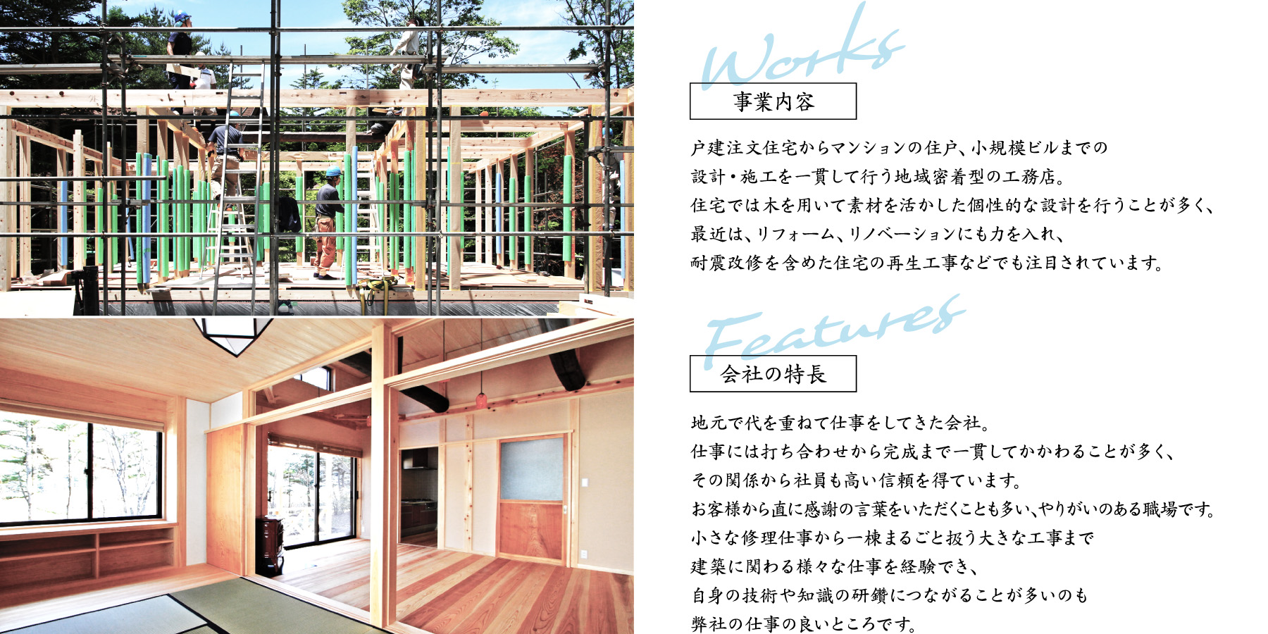 事業内容
戸建注文住宅からマンションの住戸、小規模ビルまでの
設計・施工を一貫して行う地域密着型の工務店。
住宅では木を用いて素材を活かした個性的な設計を行うことが多く、
最近は、リフォーム、リノベーションにも力を入れ、
耐震改修を含めた住宅の再生工事などでも注目されています。
会社の特長
地元で代を重ねて仕事をしてきた会社。
仕事には打ち合わせから完成まで一貫してかかわることが多く、
その関係から社員も高い信頼を得ています。
お客様から直に感謝の言葉をいただくことも多い、やりがいのある職場です。
小さな修理仕事から一棟まるごと扱う大きな工事まで
建築に関わる様々な仕事を経験でき、
自身の技術や知識の研鑽につながることが多いのも
弊社の仕事の良いところです。